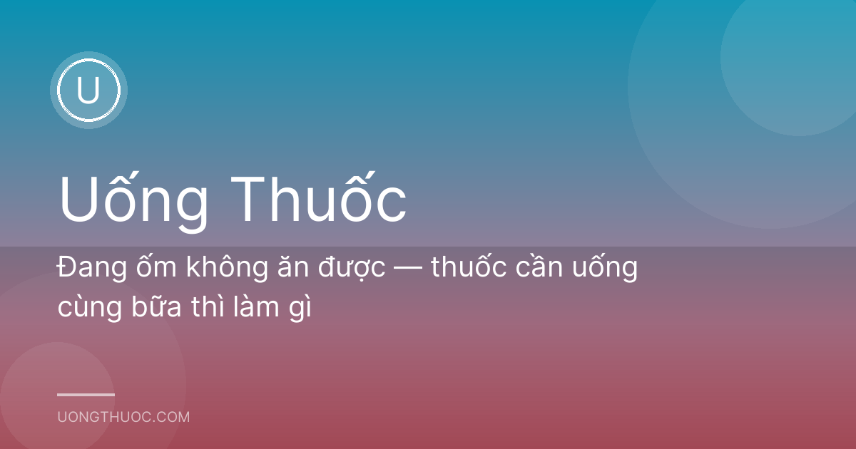 Đang ốm không ăn được — thuốc cần uống cùng bữa thì làm gì