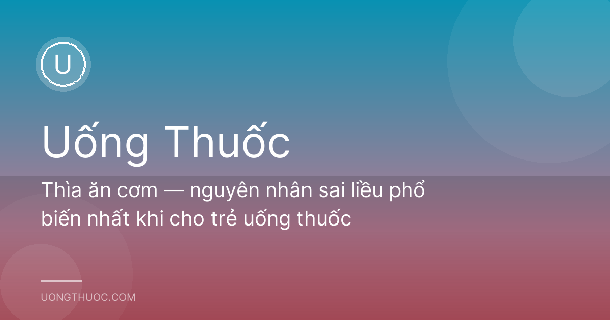 Thìa ăn cơm — nguyên nhân sai liều phổ biến nhất khi cho trẻ uống thuốc