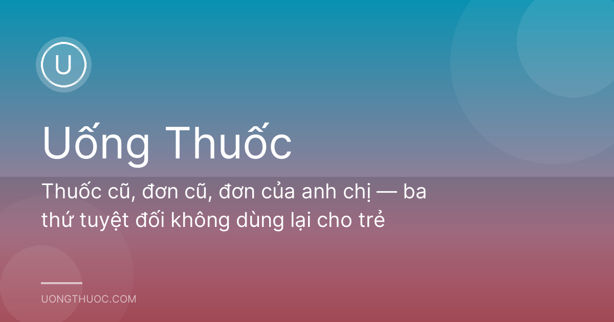 Thuốc cũ, đơn cũ, đơn của anh chị — ba thứ tuyệt đối không dùng lại cho trẻ